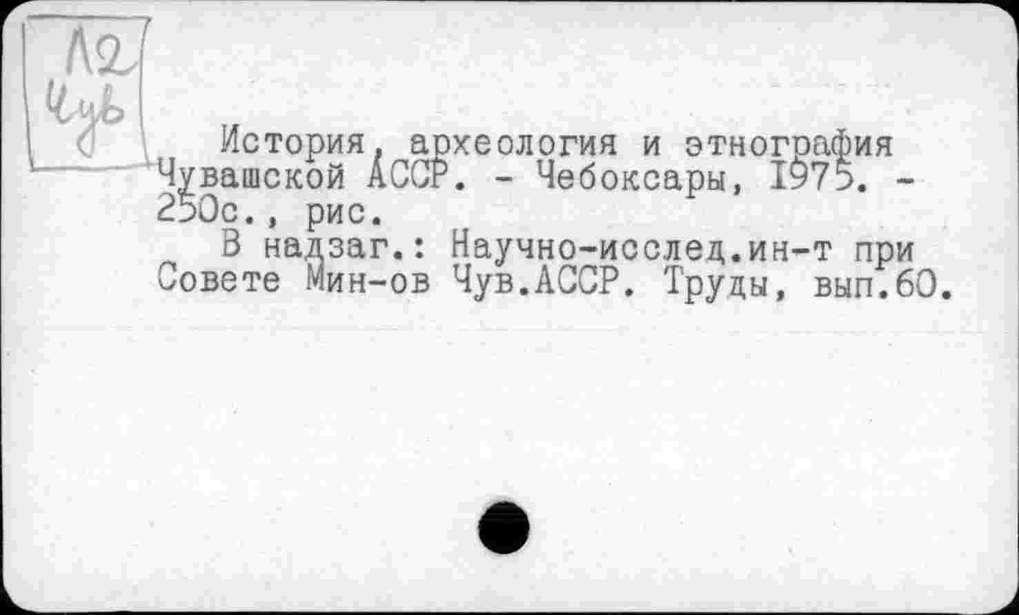 ﻿
История, археология и этнография Чувашской АССР. - Чебоксары, 1^75. -250с., рис.
----, рис.
3 надзаг.: Научно-исслед.ин-т при Совете Мин-ов Чув.АССР. Труды, вып.60.